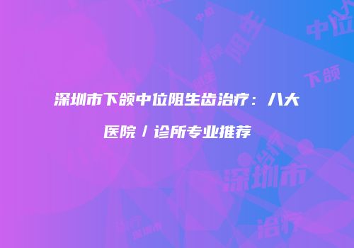 深圳市下颌中位阻生齿治疗：八大医院／诊所专业推荐