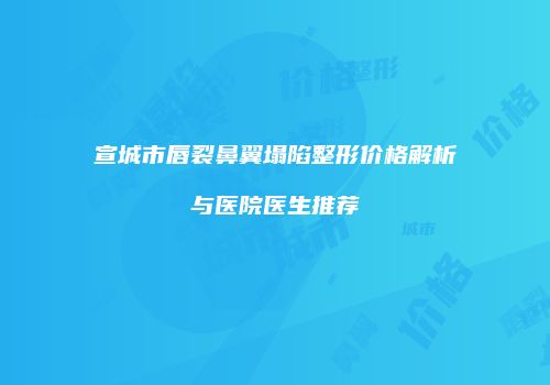 宣城市唇裂鼻翼塌陷整形价格解析与医院医生推荐