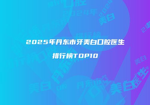 2025年丹东市牙美白口腔医生排行榜TOP10