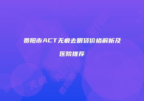 贵阳市ACT无痕去眼袋价格解析及医院推荐