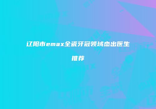 辽阳市emax全瓷牙冠领域杰出医生推荐