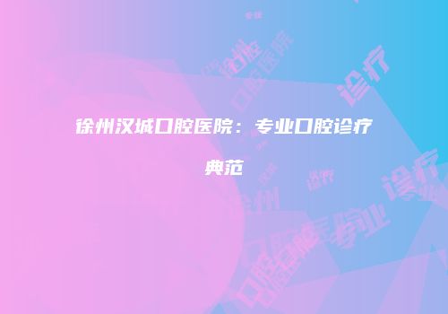 徐州汉城口腔医院：专业口腔诊疗典范