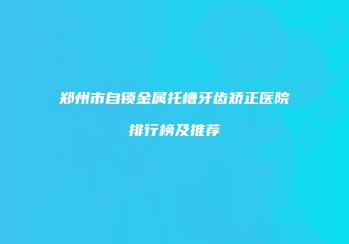 郑州市自锁金属托槽牙齿矫正医院排行榜及推荐