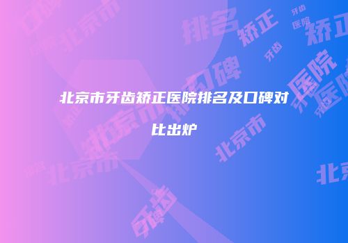 北京市牙齿矫正医院排名及口碑对比出炉