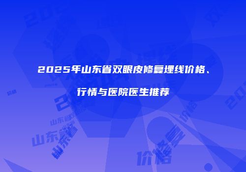 2025年山东省双眼皮修复埋线价格、行情与医院医生推荐