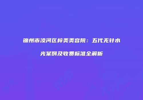 锦州市凌河区梓美美容院：五代无针水光案例及收费标准全解析