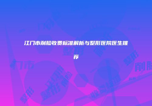 江门市削脸收费标准解析与整形医院医生推荐