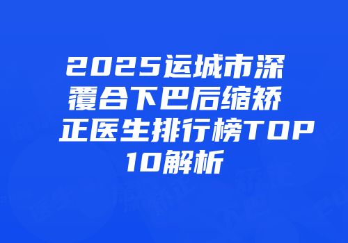 2025运城市深覆合下巴后缩矫正医生排行榜TOP10解析