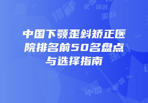 中国下颚歪斜矫正医院排名前50名盘点与选择指南