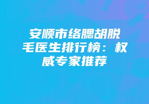 安顺市络腮胡脱毛医生排行榜：权威专家推荐