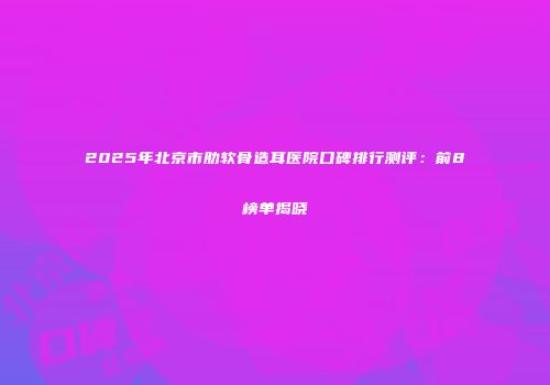 2025年北京市肋软骨造耳医院口碑排行测评：前8榜单揭晓