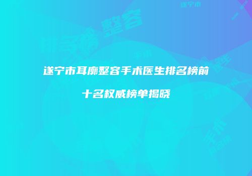 遂宁市耳廓整容手术医生排名榜前十名权威榜单揭晓