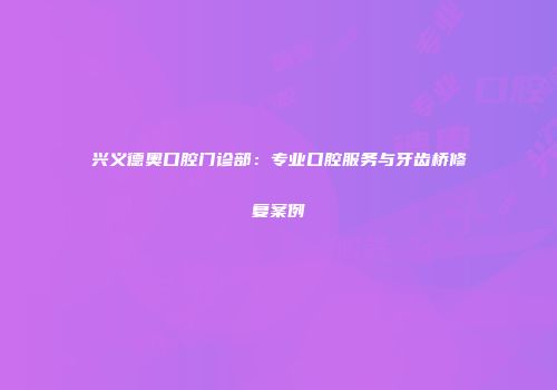 兴义德奥口腔门诊部：专业口腔服务与牙齿桥修复案例