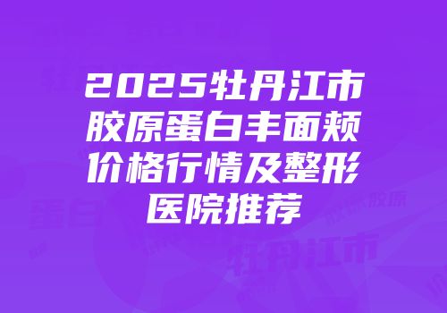 2025牡丹江市胶原蛋白丰面颊价格行情及整形医院推荐