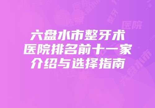 六盘水市整牙术医院排名前十一家介绍与选择指南