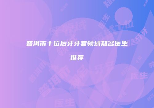 普洱市十位后牙牙套领域知名医生推荐