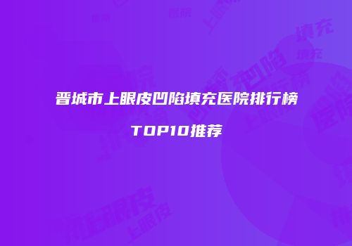 晋城市上眼皮凹陷填充医院排行榜TOP10推荐