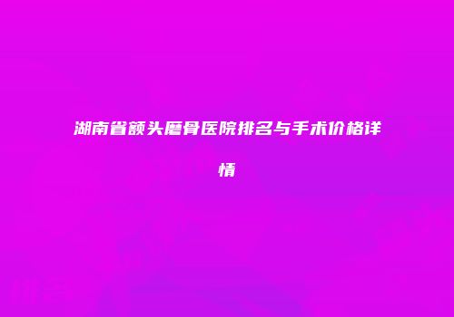 湖南省额头磨骨医院排名与手术价格详情