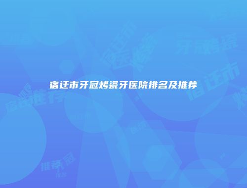 宿迁市牙冠烤瓷牙医院排名及推荐