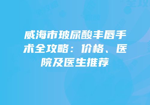 威海市玻尿酸丰唇手术全攻略：价格、医院及医生推荐