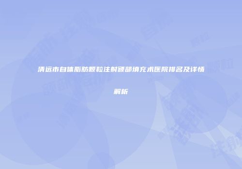 清远市自体脂肪颗粒注射额部填充术医院排名及详情解析