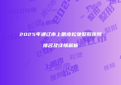 2025年通辽市上眼皮松弛整形医院排名及详情解析