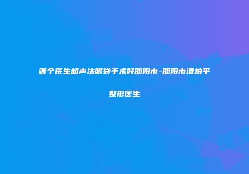 哪个医生超声法眼袋手术好邵阳市-邵阳市谭柏平整形医生