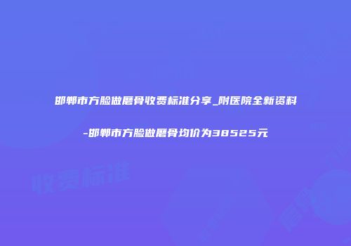 邯郸市方脸做磨骨收费标准分享_附医院全新资料-邯郸市方脸做磨骨均价为38525元