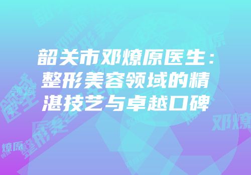 韶关市邓燎原医生：整形美容领域的精湛技艺与卓越口碑
