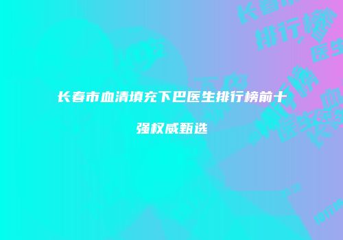 长春市血清填充下巴医生排行榜前十强权威甄选