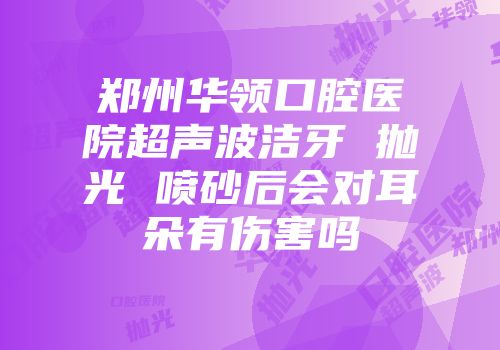 郑州华领口腔医院超声波洁牙 抛光 喷砂后会对耳朵有伤害吗