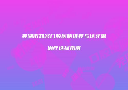 芜湖市知名口腔医院推荐与坏牙黑治疗选择指南