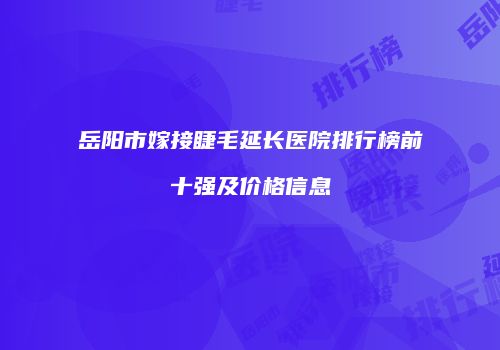 岳阳市嫁接睫毛延长医院排行榜前十强及价格信息