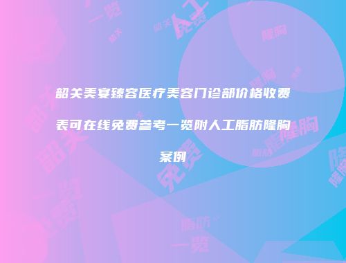 韶关美宴臻容医疗美容门诊部价格收费表可在线免费参考一览附人工脂肪隆胸案例