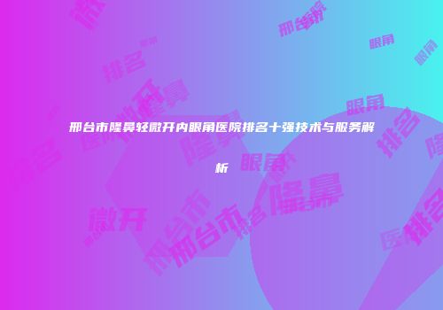邢台市隆鼻轻微开内眼角医院排名十强技术与服务解析