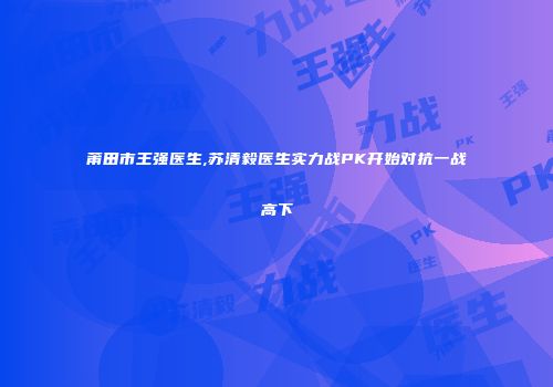 莆田市王强医生,苏清毅医生实力战PK开始对抗一战高下