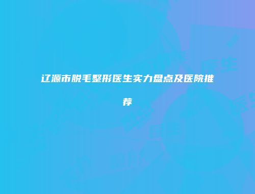 辽源市脱毛整形医生实力盘点及医院推荐
