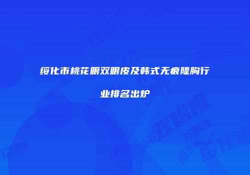 绥化市桃花眼双眼皮及韩式无痕隆胸行业排名出炉
