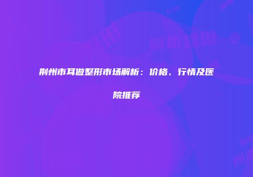 荆州市耳做整形市场解析：价格、行情及医院推荐