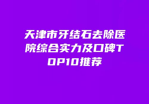 天津市牙结石去除医院综合实力及口碑TOP10推荐