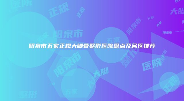 阳泉市五家正规大脚骨整形医院盘点及名医推荐