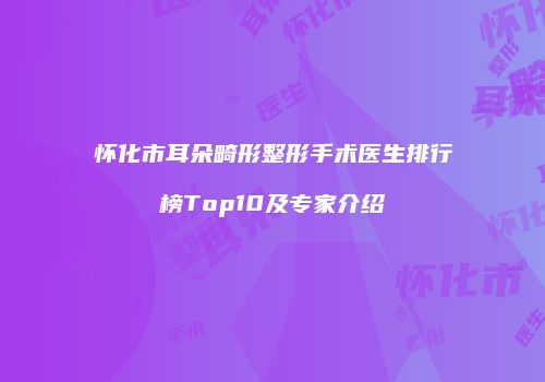 怀化市耳朵畸形整形手术医生排行榜Top10及专家介绍