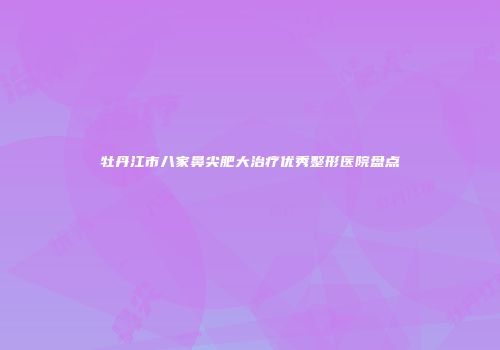 牡丹江市八家鼻尖肥大治疗优秀整形医院盘点