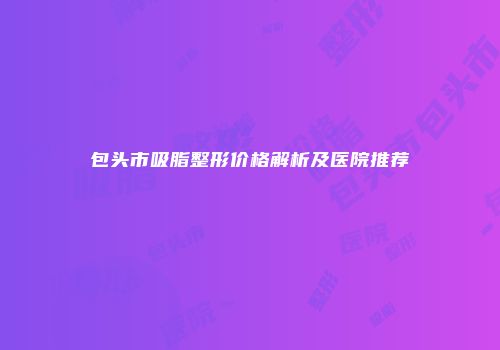 包头市吸脂整形价格解析及医院推荐