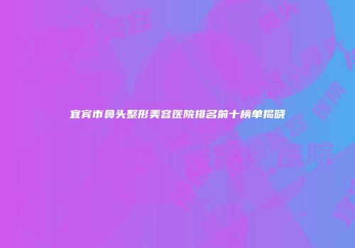 宜宾市鼻头整形美容医院排名前十榜单揭晓