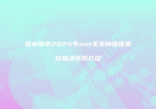 佳木斯市2025年mut毛发种植优惠价格及医院介绍