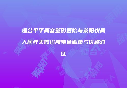 烟台平平美容整形医院与莱阳悦美人医疗美容诊所特色解析与价格对比