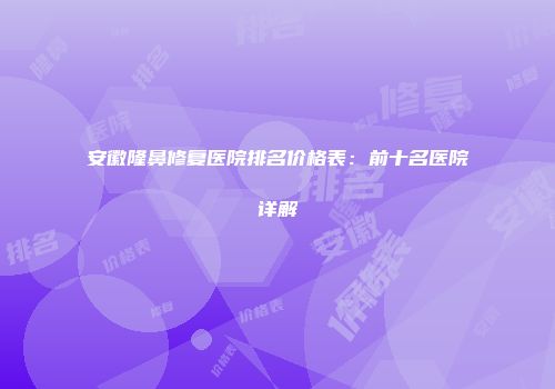 安徽隆鼻修复医院排名价格表：前十名医院详解
