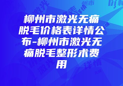 柳州市激光无痛脱毛价格表详情公布-柳州市激光无痛脱毛整形术费用