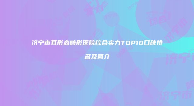 济宁市耳形态畸形医院综合实力TOP10口碑排名及简介